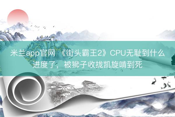 米兰app官网 《街头霸王2》CPU无耻到什么进度了，被狮子收拢凯旋啃到死