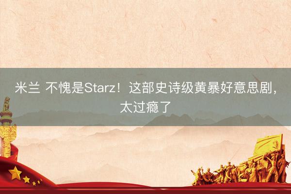 米兰 不愧是Starz！这部史诗级黄暴好意思剧，太过瘾了