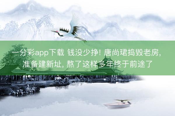 一分彩app下载 钱没少挣! 唐尚珺捣毁老房, 准备建新址, 熬了这样多年终于前途了