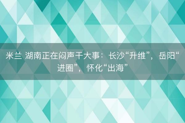 米兰 湖南正在闷声干大事：长沙“升维”，岳阳“进圈”，怀化“出海”